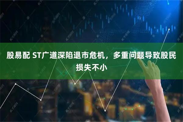 股易配 ST广道深陷退市危机，多重问题导致股民损失不小