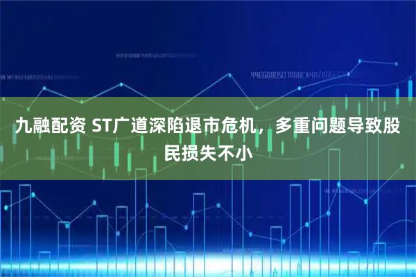 九融配资 ST广道深陷退市危机，多重问题导致股民损失不小