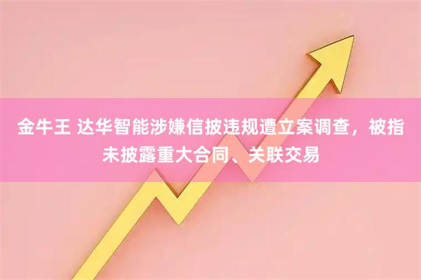 金牛王 达华智能涉嫌信披违规遭立案调查，被指未披露重大合同、关联交易