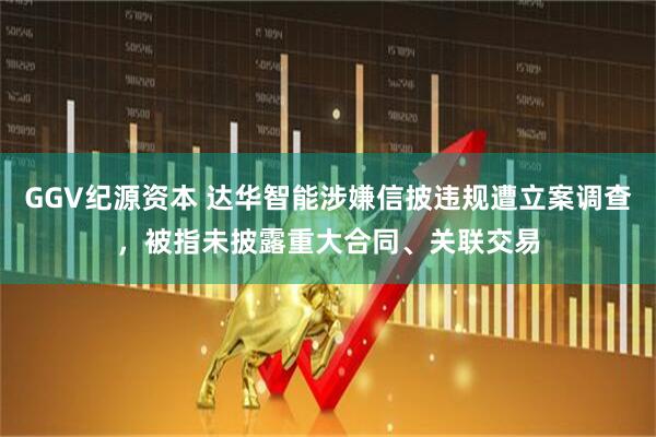 GGV纪源资本 达华智能涉嫌信披违规遭立案调查，被指未披露重大合同、关联交易