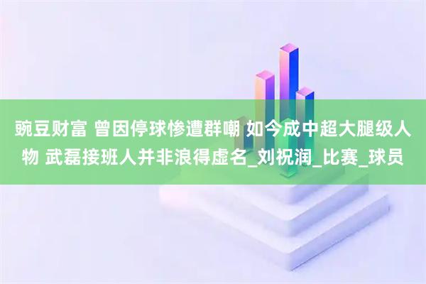 豌豆财富 曾因停球惨遭群嘲 如今成中超大腿级人物 武磊接班人并非浪得虚名_刘祝润_比赛_球员
