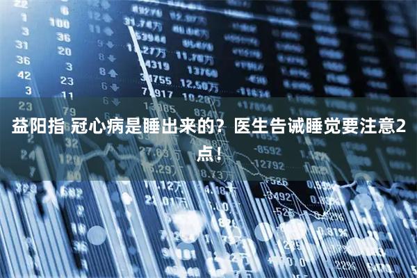 益阳指 冠心病是睡出来的？医生告诫睡觉要注意2点！