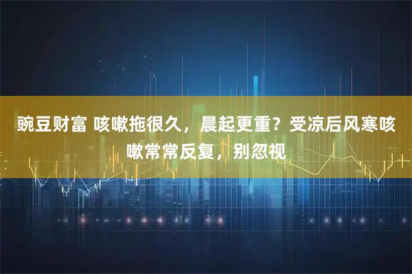 豌豆财富 咳嗽拖很久，晨起更重？受凉后风寒咳嗽常常反复，别忽视
