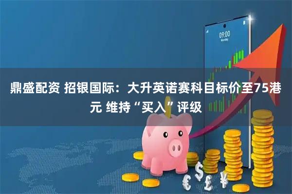 鼎盛配资 招银国际：大升英诺赛科目标价至75港元 维持“买入”评级