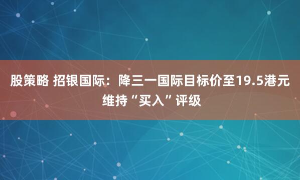 股策略 招银国际：降三一国际目标价至19.5港元 维持“买入”评级