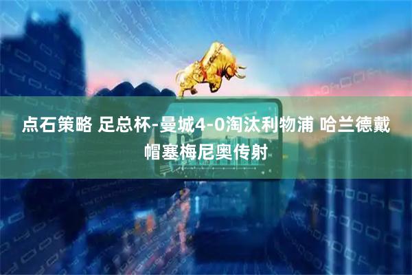 点石策略 足总杯-曼城4-0淘汰利物浦 哈兰德戴帽塞梅尼奥传射