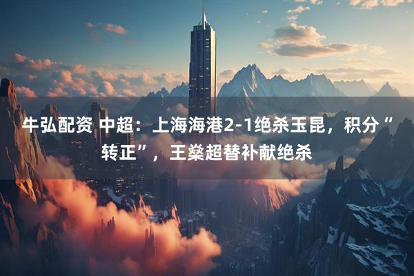 牛弘配资 中超：上海海港2-1绝杀玉昆，积分“转正”，王燊超替补献绝杀