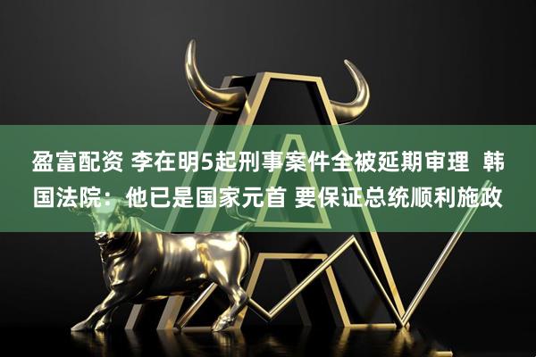 盈富配资 李在明5起刑事案件全被延期审理  韩国法院：他已是国家元首 要保证总统顺利施政