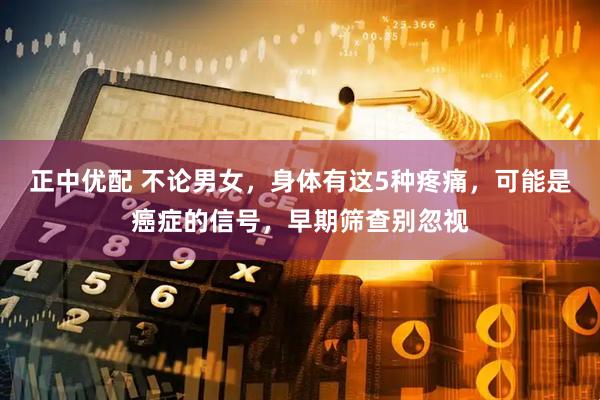 正中优配 不论男女，身体有这5种疼痛，可能是癌症的信号，早期筛查别忽视
