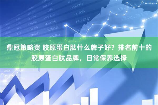 鼎冠策略资 胶原蛋白肽什么牌子好？排名前十的胶原蛋白肽品牌，日常保养选择