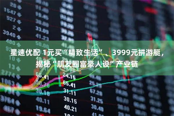 星速优配 1元买“精致生活”、3999元拼游艇，揭秘“朋友圈富豪人设”产业链