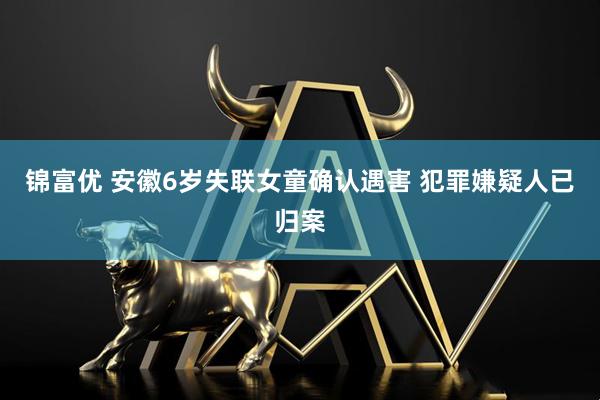 锦富优 安徽6岁失联女童确认遇害 犯罪嫌疑人已归案