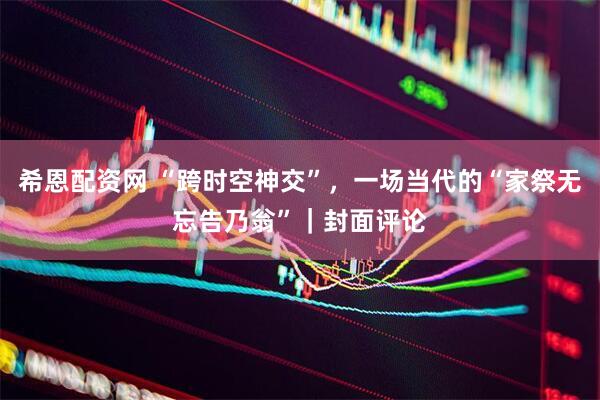 希恩配资网 “跨时空神交”，一场当代的“家祭无忘告乃翁”｜封面评论