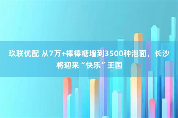 玖联优配 从7万+棒棒糖墙到3500种泡面，长沙将迎来“快乐”王国