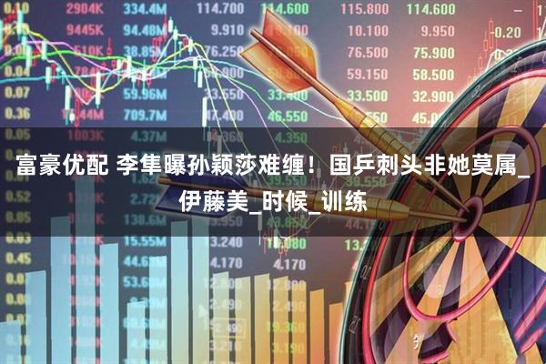 富豪优配 李隼曝孙颖莎难缠！国乒刺头非她莫属_伊藤美_时候_训练