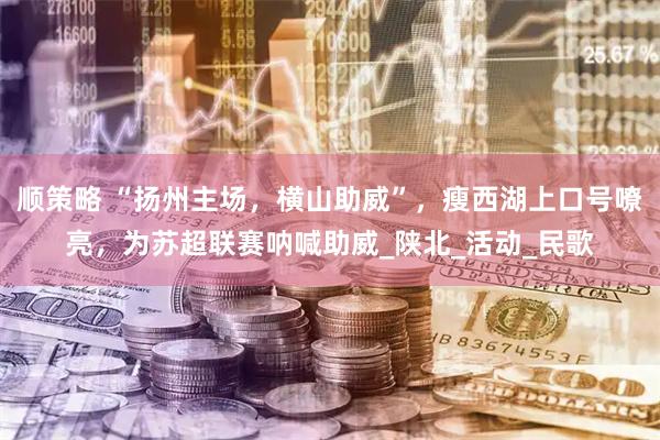 顺策略 “扬州主场，横山助威”，瘦西湖上口号嘹亮，为苏超联赛呐喊助威_陕北_活动_民歌